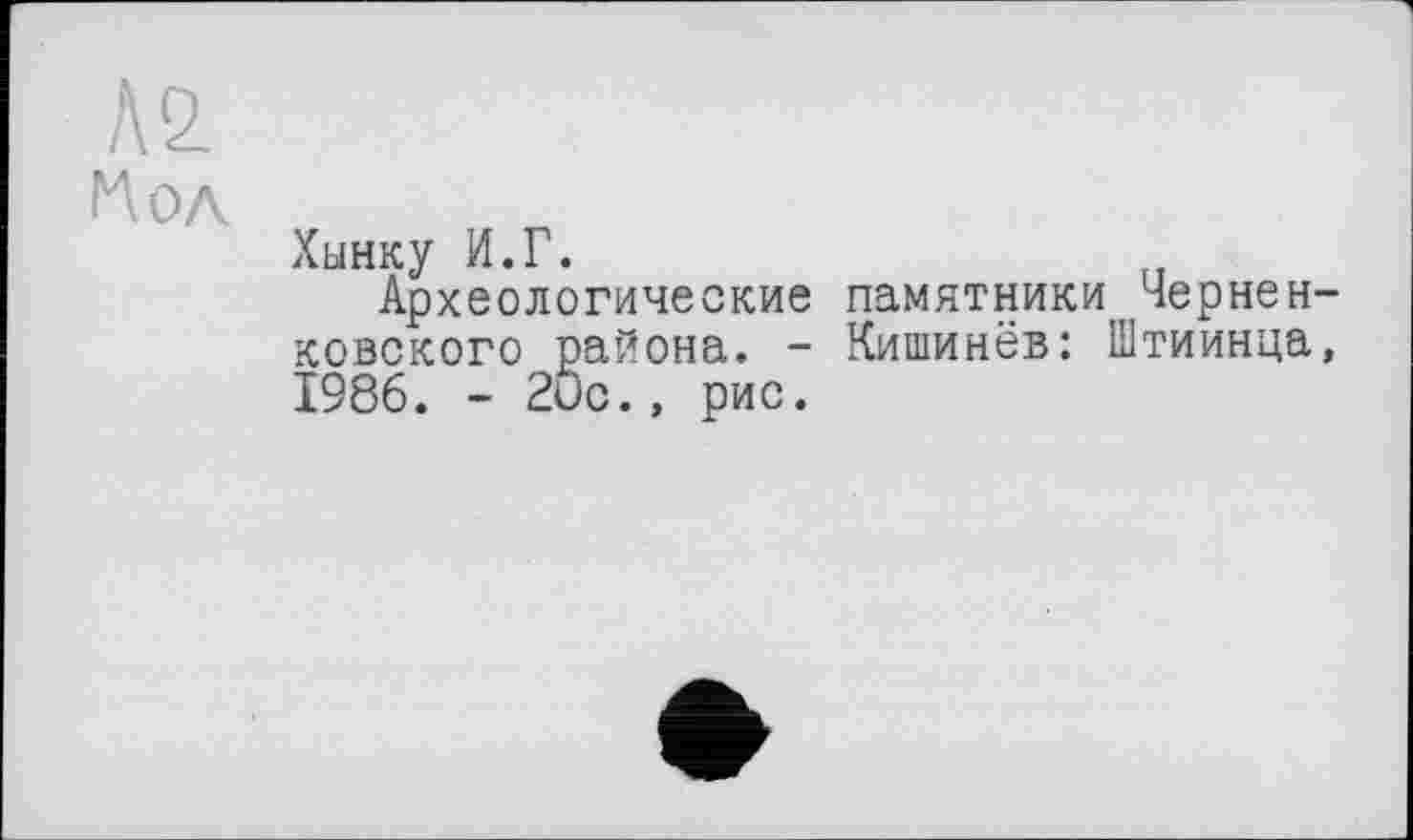 ﻿№ Нол
Хынку И.Г.
Археологические памятники Чернен-ковского района. - Кишинёв: Штиинца, 1986. - 20с., рис.